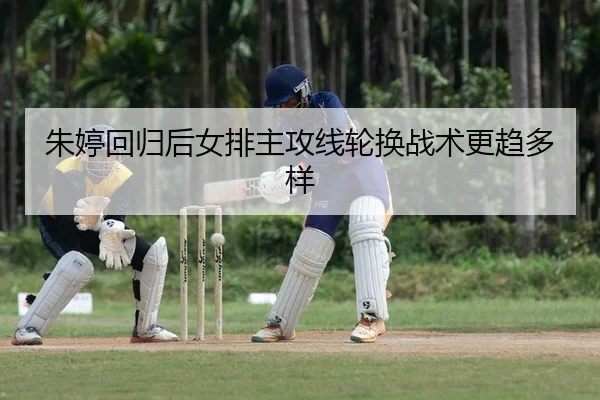 朱婷回归后女排主攻线轮换战术更趋多样